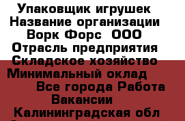 Упаковщик игрушек › Название организации ­ Ворк Форс, ООО › Отрасль предприятия ­ Складское хозяйство › Минимальный оклад ­ 27 000 - Все города Работа » Вакансии   . Калининградская обл.,Светловский городской округ 